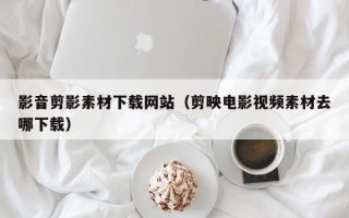丽江影音剪影素材下载网站（剪映电影视频素材去哪下载）